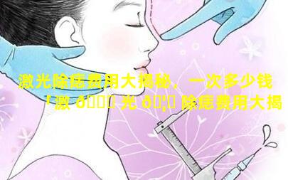 激光除痣费用大揭秘，一次多少钱「激 🐛 光 🦈 除痣费用大揭秘,一次多少钱」